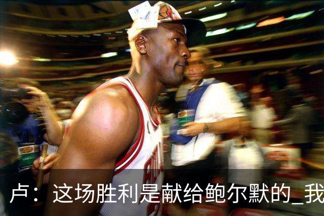卢：这场胜利是献给鲍尔默的 我们仍在为他而战