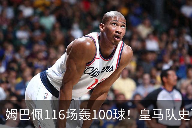 姆巴佩116场轰100球！皇马队史百球榜排第5