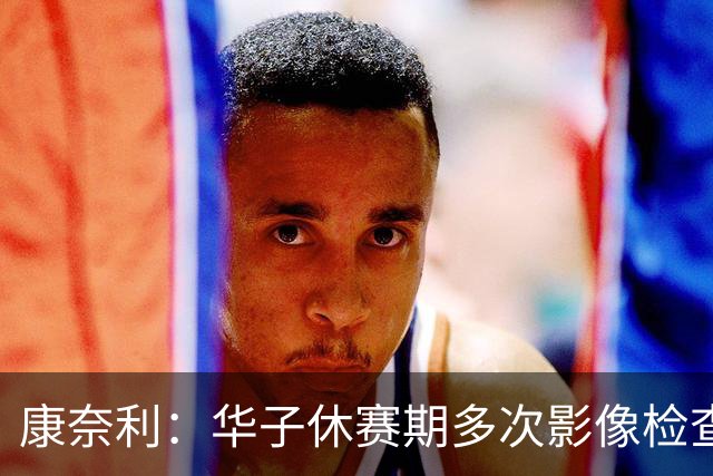 康奈利：华子休赛期多次影像检查，直到昨天才出现新情况