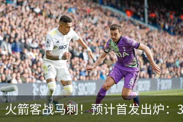 火箭客战马刺！预计首发出炉：3巨头配范乔丹，23岁前锋变主攻点
