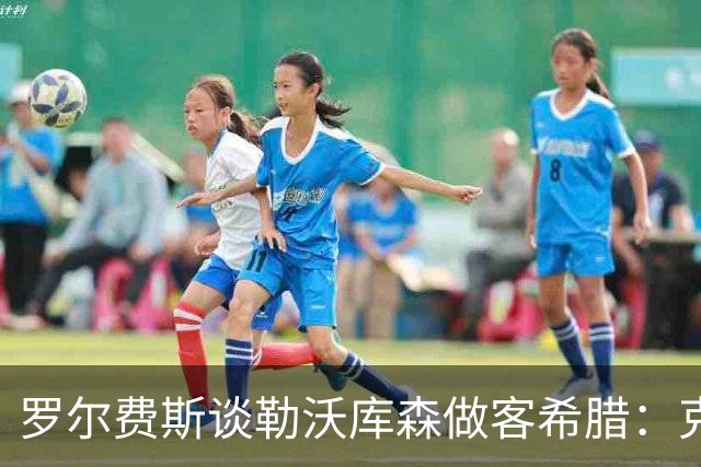 罗尔费斯谈勒沃库森做客希腊：克里特难踢，能给强队制造麻烦